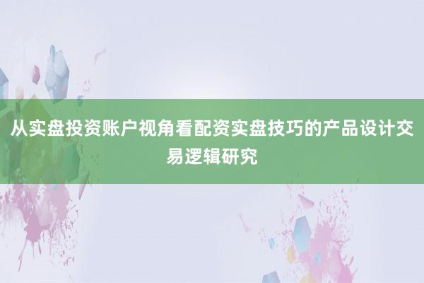 从实盘投资账户视角看配资实盘技巧的产品设计交易逻辑研究