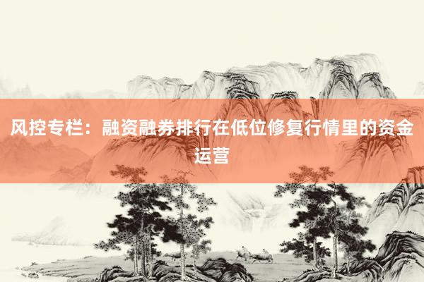 风控专栏：融资融券排行在低位修复行情里的资金运营