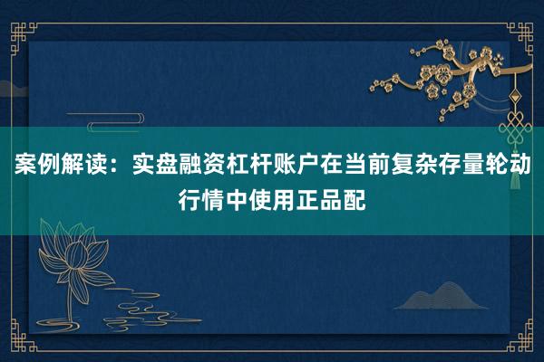 案例解读：实盘融资杠杆账户在当前复杂存量轮动行情中使用正品配