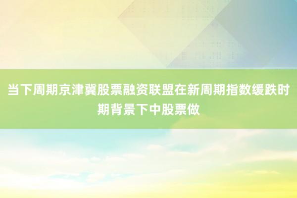 当下周期京津冀股票融资联盟在新周期指数缓跌时期背景下中股票做