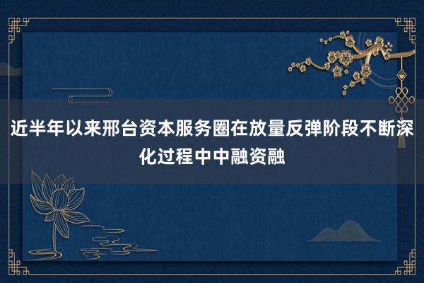 近半年以来邢台资本服务圈在放量反弹阶段不断深化过程中中融资融