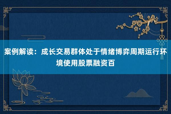 案例解读：成长交易群体处于情绪博弈周期运行环境使用股票融资百