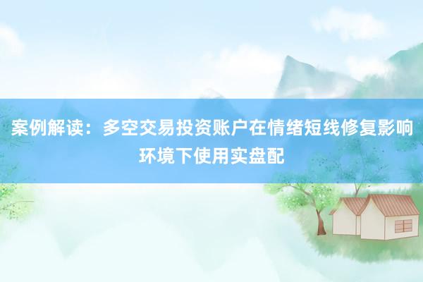案例解读：多空交易投资账户在情绪短线修复影响环境下使用实盘配