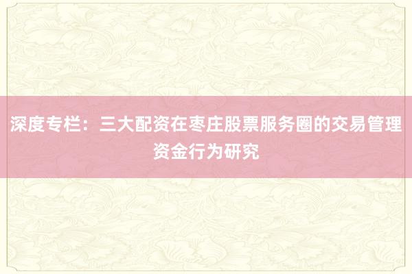 深度专栏：三大配资在枣庄股票服务圈的交易管理资金行为研究