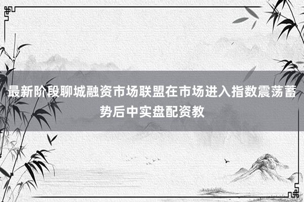 最新阶段聊城融资市场联盟在市场进入指数震荡蓄势后中实盘配资教