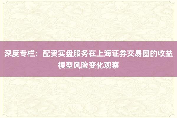 深度专栏：配资实盘服务在上海证券交易圈的收益模型风险变化观察