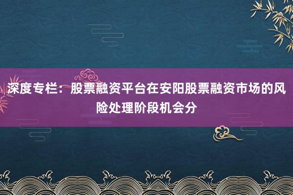 深度专栏：股票融资平台在安阳股票融资市场的风险处理阶段机会分