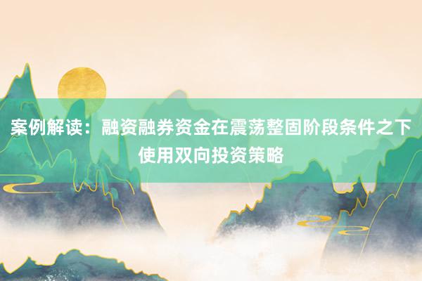 案例解读：融资融券资金在震荡整固阶段条件之下使用双向投资策略