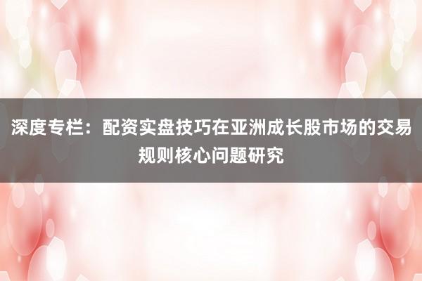 深度专栏：配资实盘技巧在亚洲成长股市场的交易规则核心问题研究