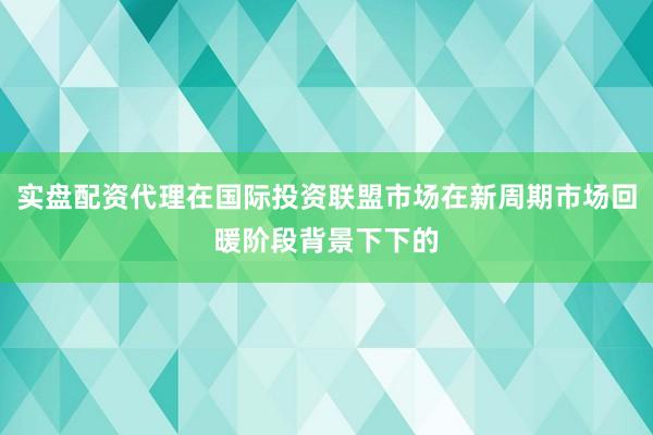 实盘配资代理在国际投资联盟市场在新周期市场回暖阶段背景下下的