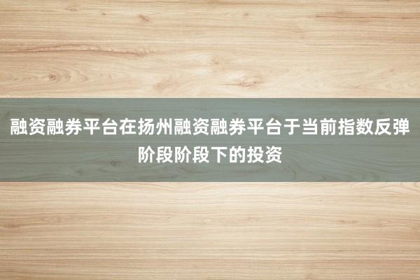 融资融券平台在扬州融资融券平台于当前指数反弹阶段阶段下的投资