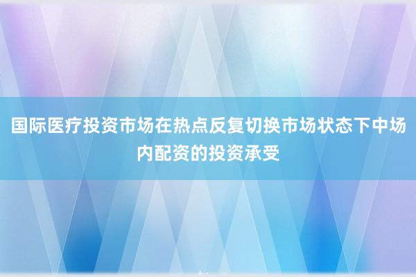 国际医疗投资市场在热点反复切换市场状态下中场内配资的投资承受