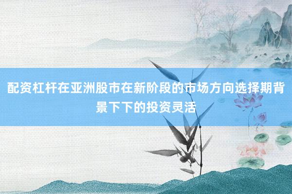 配资杠杆在亚洲股市在新阶段的市场方向选择期背景下下的投资灵活