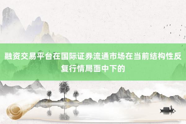 融资交易平台在国际证券流通市场在当前结构性反复行情局面中下的