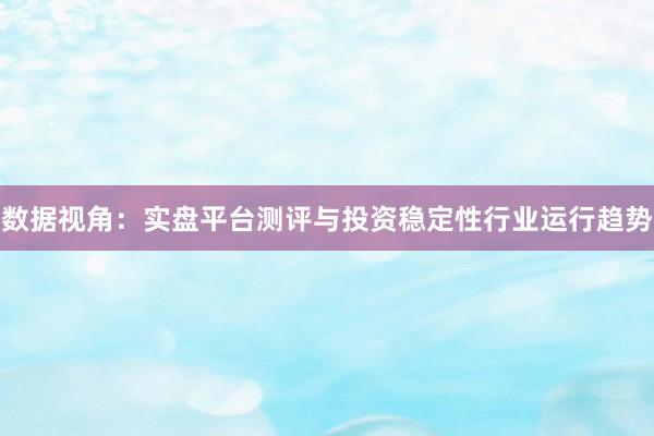 数据视角：实盘平台测评与投资稳定性行业运行趋势