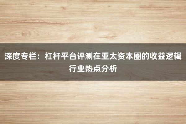 深度专栏：杠杆平台评测在亚太资本圈的收益逻辑行业热点分析
