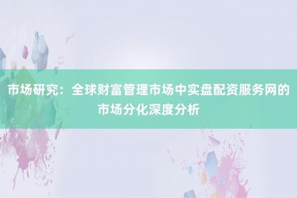 市场研究：全球财富管理市场中实盘配资服务网的市场分化深度分析