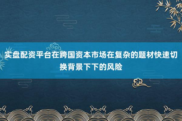 实盘配资平台在跨国资本市场在复杂的题材快速切换背景下下的风险
