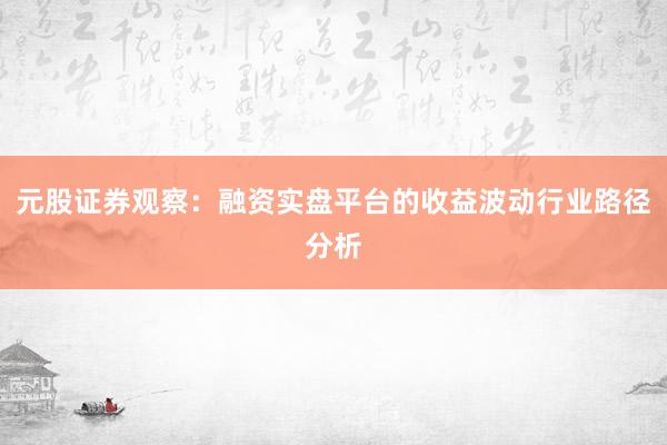 元股证券观察：融资实盘平台的收益波动行业路径分析