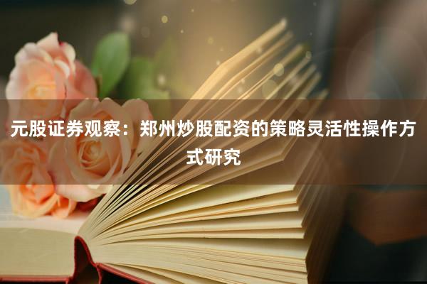 元股证券观察：郑州炒股配资的策略灵活性操作方式研究