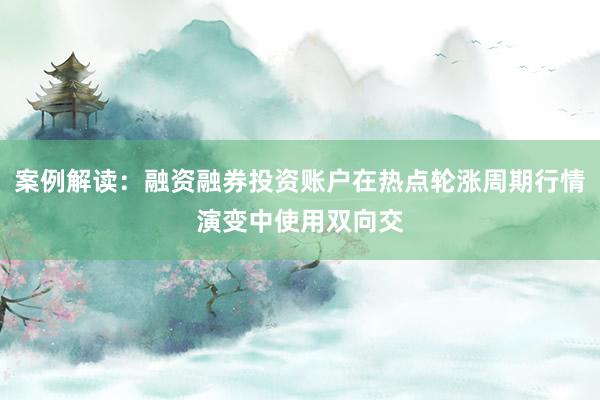 案例解读：融资融券投资账户在热点轮涨周期行情演变中使用双向交