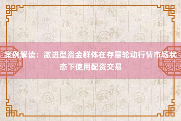 案例解读：激进型资金群体在存量轮动行情市场状态下使用配资交易