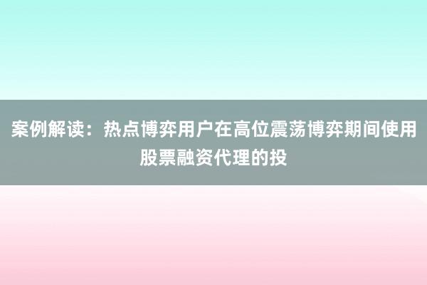 案例解读：热点博弈用户在高位震荡博弈期间使用股票融资代理的投