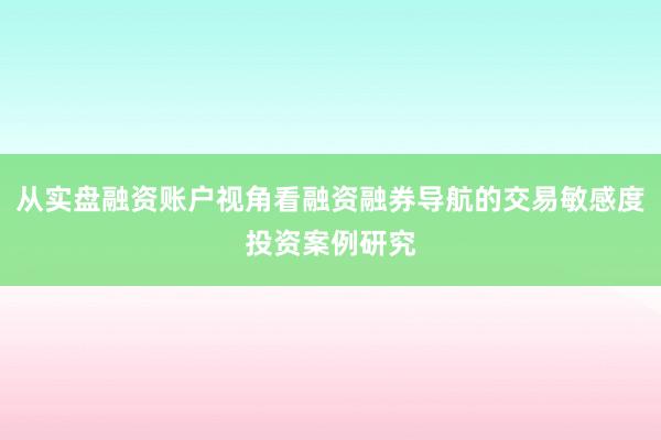 从实盘融资账户视角看融资融券导航的交易敏感度投资案例研究