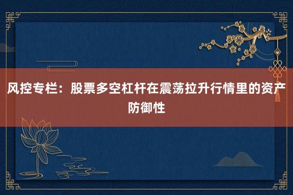 风控专栏：股票多空杠杆在震荡拉升行情里的资产防御性