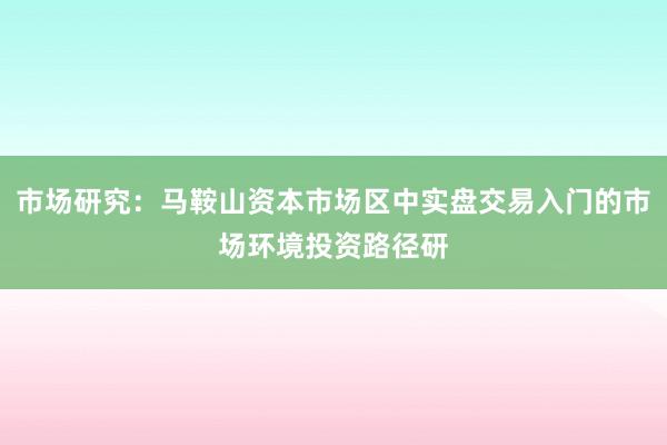 市场研究：马鞍山资本市场区中实盘交易入门的市场环境投资路径研