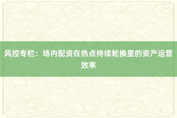 风控专栏：场内配资在热点持续轮换里的资产运营效率