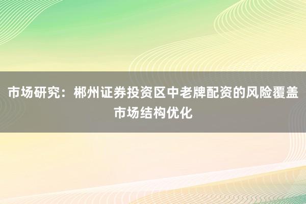 市场研究：郴州证券投资区中老牌配资的风险覆盖市场结构优化
