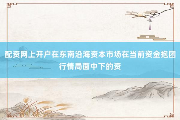 配资网上开户在东南沿海资本市场在当前资金抱团行情局面中下的资