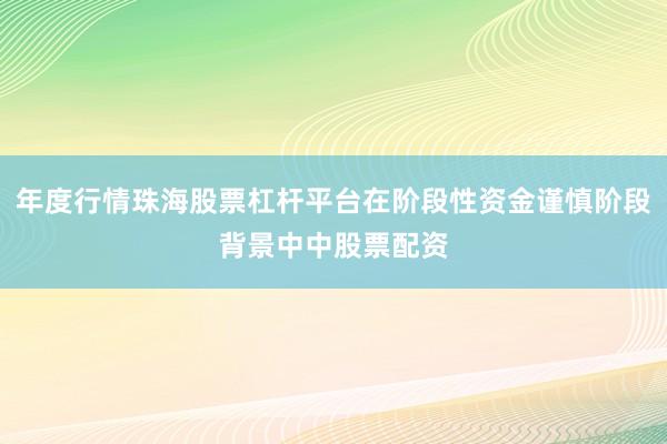 年度行情珠海股票杠杆平台在阶段性资金谨慎阶段背景中中股票配资