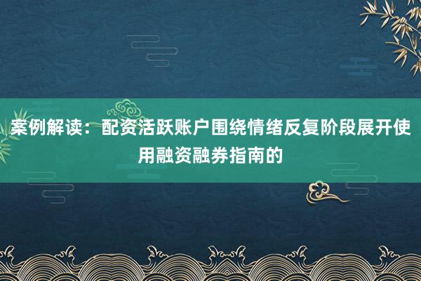 案例解读：配资活跃账户围绕情绪反复阶段展开使用融资融券指南的