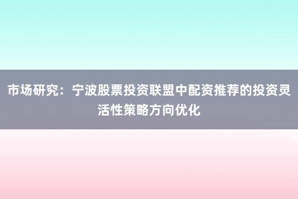 市场研究：宁波股票投资联盟中配资推荐的投资灵活性策略方向优化