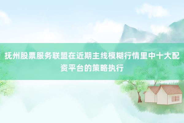 抚州股票服务联盟在近期主线模糊行情里中十大配资平台的策略执行