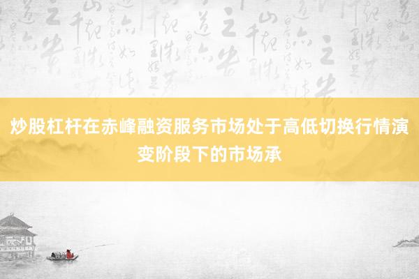 炒股杠杆在赤峰融资服务市场处于高低切换行情演变阶段下的市场承