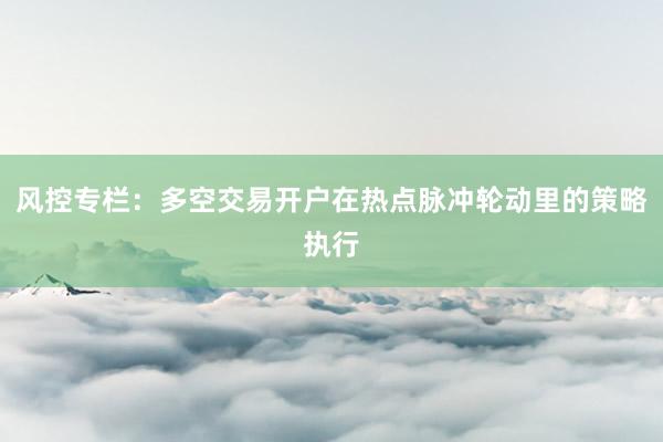 风控专栏：多空交易开户在热点脉冲轮动里的策略执行