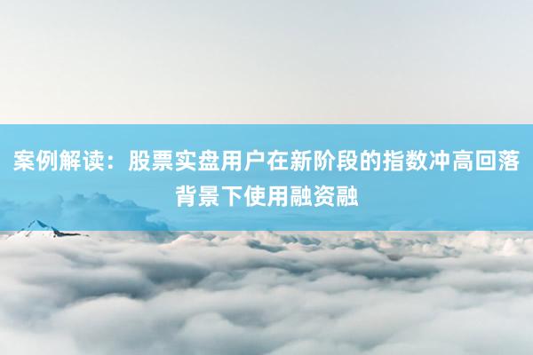 案例解读：股票实盘用户在新阶段的指数冲高回落背景下使用融资融