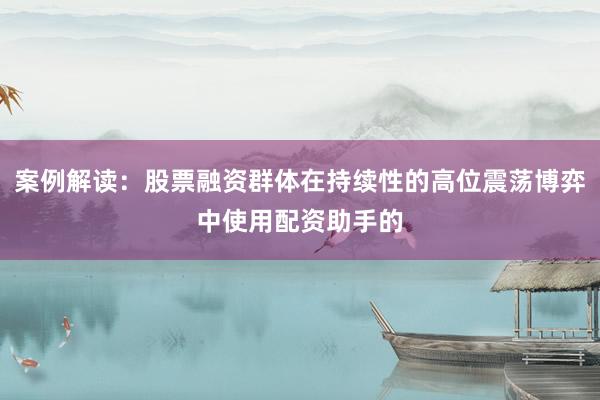 案例解读：股票融资群体在持续性的高位震荡博弈中使用配资助手的