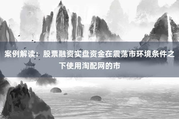 案例解读：股票融资实盘资金在震荡市环境条件之下使用淘配网的市