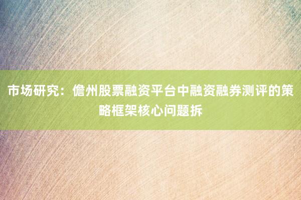 市场研究：儋州股票融资平台中融资融券测评的策略框架核心问题拆