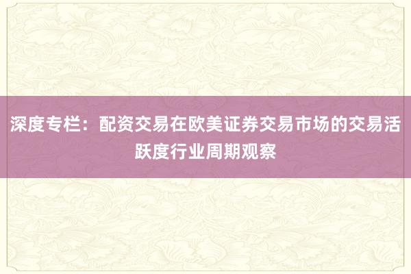 深度专栏：配资交易在欧美证券交易市场的交易活跃度行业周期观察