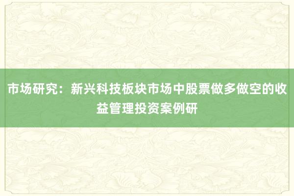 市场研究：新兴科技板块市场中股票做多做空的收益管理投资案例研