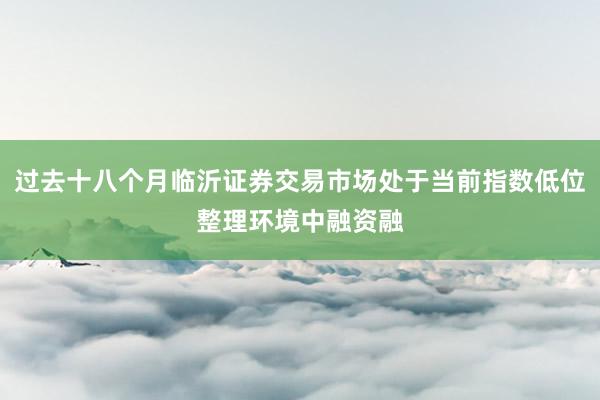 过去十八个月临沂证券交易市场处于当前指数低位整理环境中融资融