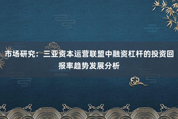 市场研究：三亚资本运营联盟中融资杠杆的投资回报率趋势发展分析