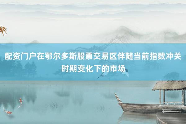 配资门户在鄂尔多斯股票交易区伴随当前指数冲关时期变化下的市场