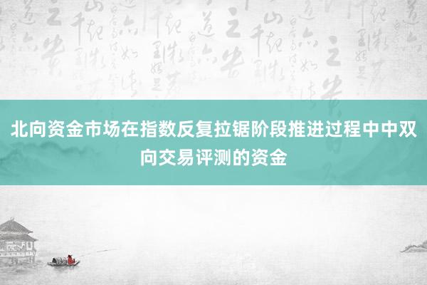 北向资金市场在指数反复拉锯阶段推进过程中中双向交易评测的资金