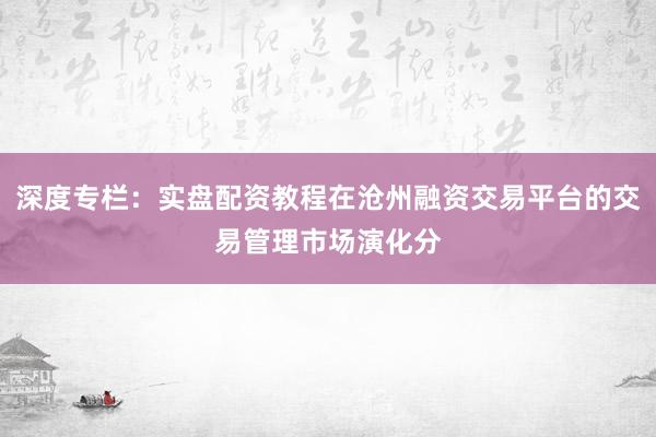 深度专栏：实盘配资教程在沧州融资交易平台的交易管理市场演化分